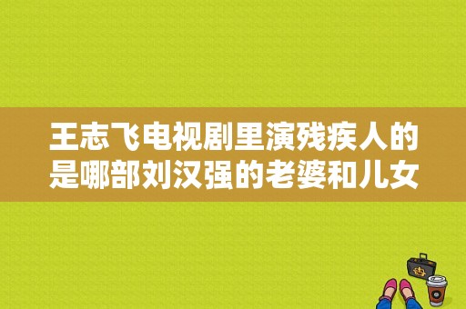 王志飞电视剧里演残疾人的是哪部刘汉强的老婆和儿女
